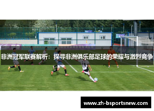 非洲冠军联赛解析：探寻非洲俱乐部足球的荣耀与激烈竞争